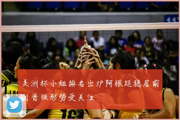 美洲杯小组排名出炉阿根廷稳居前列晋级形势受关注