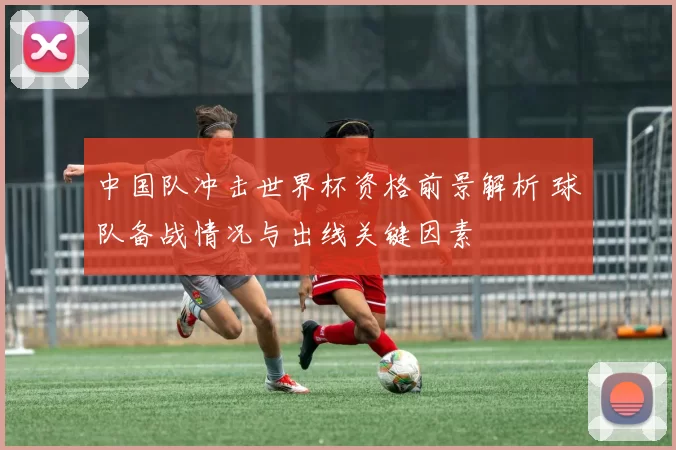 中国队冲击世界杯资格前景解析 球队备战情况与出线关键因素