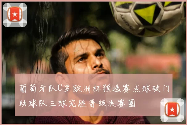 葡萄牙队C罗欧洲杯预选赛点球破门助球队三球完胜晋级决赛圈