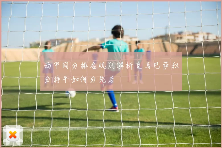 西甲同分排名规则解析皇马巴萨积分持平如何分先后
