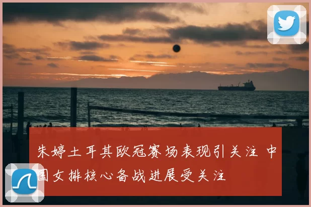 朱婷土耳其欧冠赛场表现引关注 中国女排核心备战进展受关注
