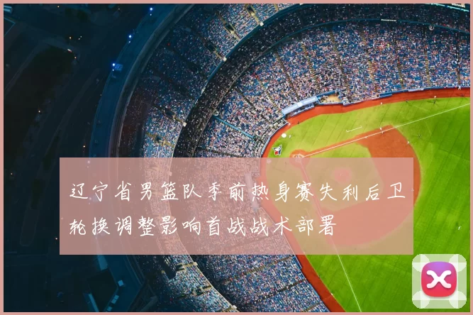 辽宁省男篮队季前热身赛失利后卫轮换调整影响首战战术部署