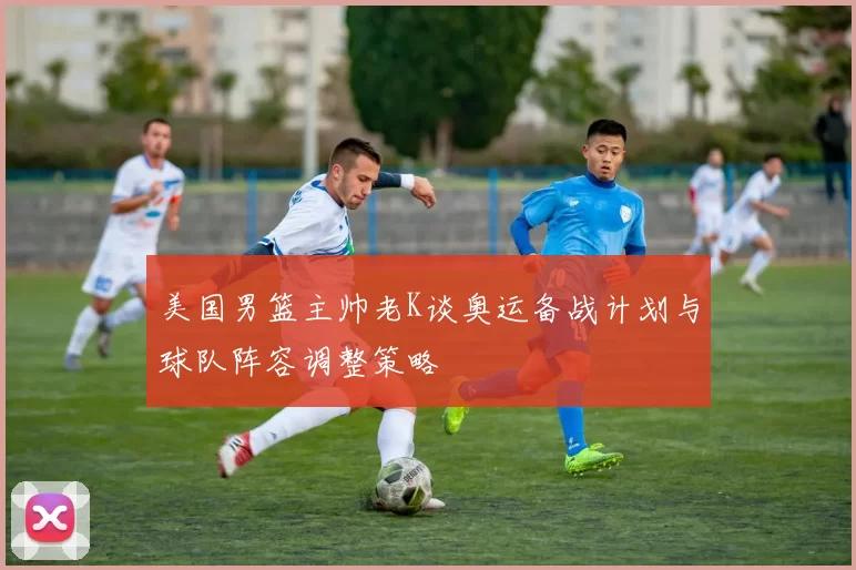 美国男篮主帅老K谈奥运备战计划与球队阵容调整策略