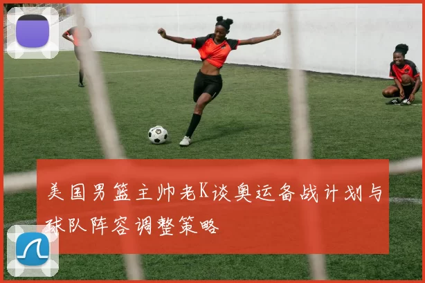 美国男篮主帅老K谈奥运备战计划与球队阵容调整策略