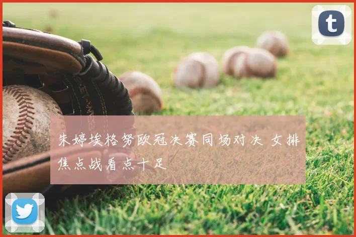 朱婷埃格努欧冠决赛同场对决 女排焦点战看点十足