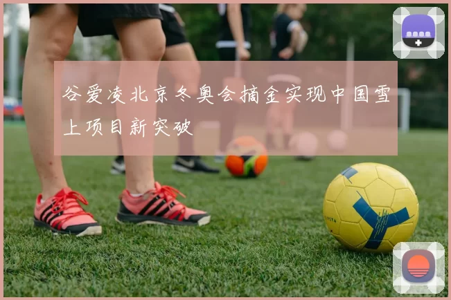 谷爱凌北京冬奥会摘金实现中国雪上项目新突破