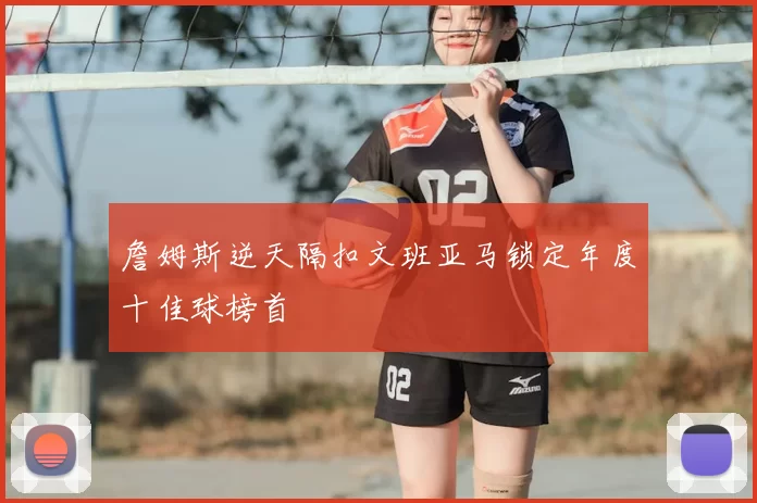 詹姆斯逆天隔扣文班亚马锁定年度十佳球榜首