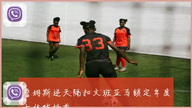 詹姆斯逆天隔扣文班亚马锁定年度十佳球榜首