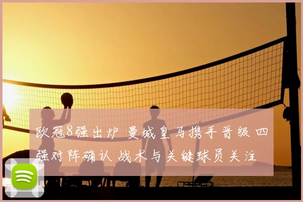 欧冠8强出炉 曼城皇马携手晋级 四强对阵确认 战术与关键球员关注