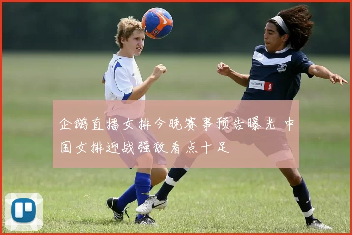 企鹅直播女排今晚赛事预告曝光 中国女排迎战强敌看点十足
