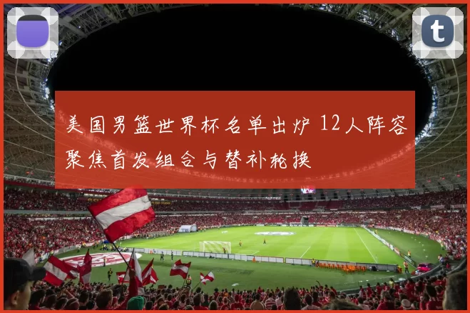 美国男篮世界杯名单出炉 12人阵容聚焦首发组合与替补轮换