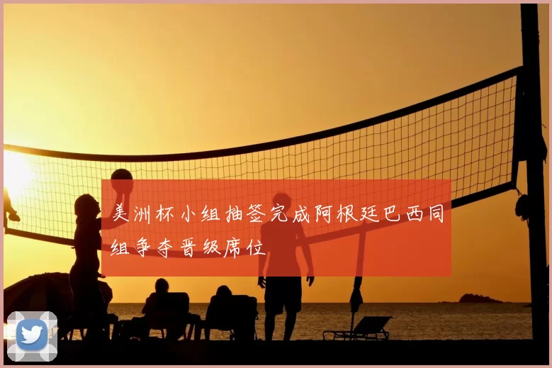 美洲杯小组抽签完成阿根廷巴西同组争夺晋级席位