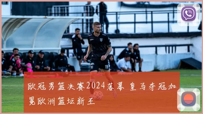 欧冠男篮决赛2024落幕 皇马夺冠加冕欧洲篮坛新王