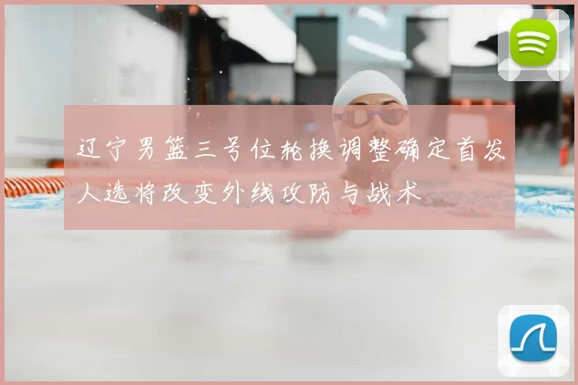 辽宁男篮三号位轮换调整确定首发人选将改变外线攻防与战术