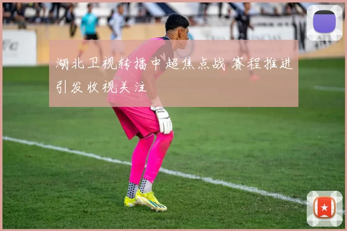 湖北卫视转播中超焦点战 赛程推进引发收视关注