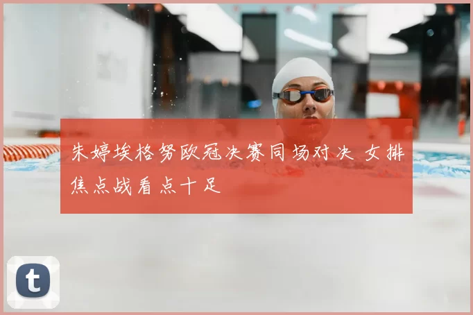 朱婷埃格努欧冠决赛同场对决 女排焦点战看点十足