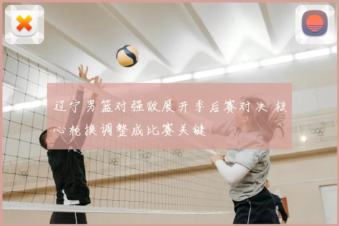 辽宁男篮对强敌展开季后赛对决 核心轮换调整成比赛关键