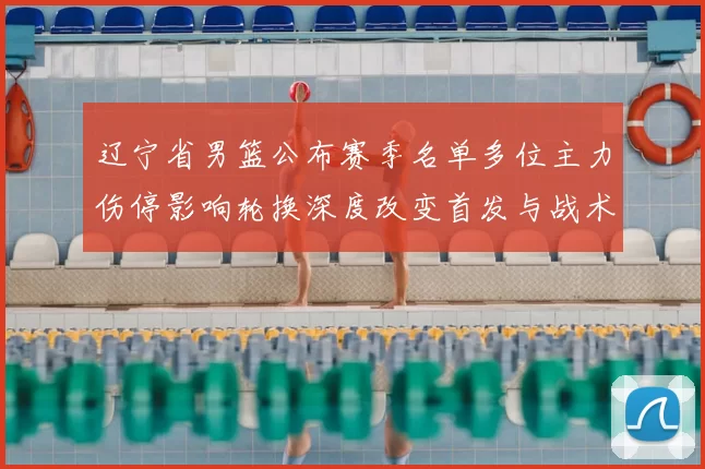 辽宁省男篮公布赛季名单多位主力伤停影响轮换深度改变首发与战术布置