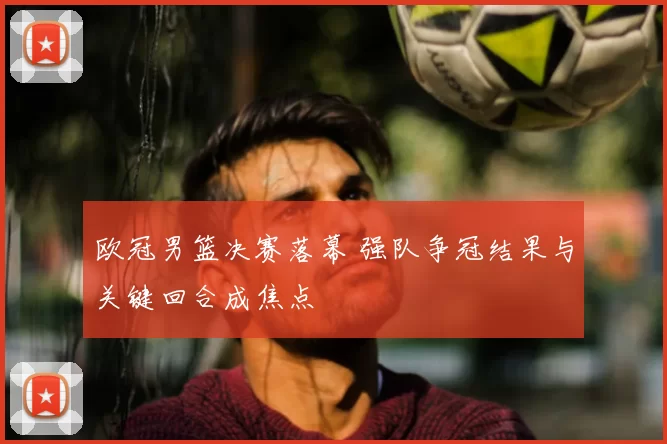 欧冠男篮决赛落幕 强队争冠结果与关键回合成焦点