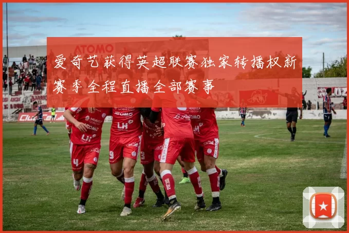 爱奇艺获得英超联赛独家转播权新赛季全程直播全部赛事